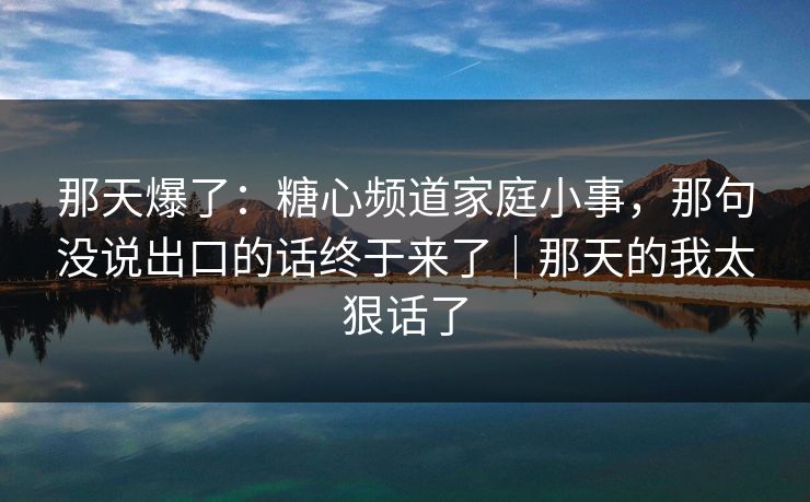 那天爆了：糖心频道家庭小事，那句没说出口的话终于来了｜那天的我太狠话了