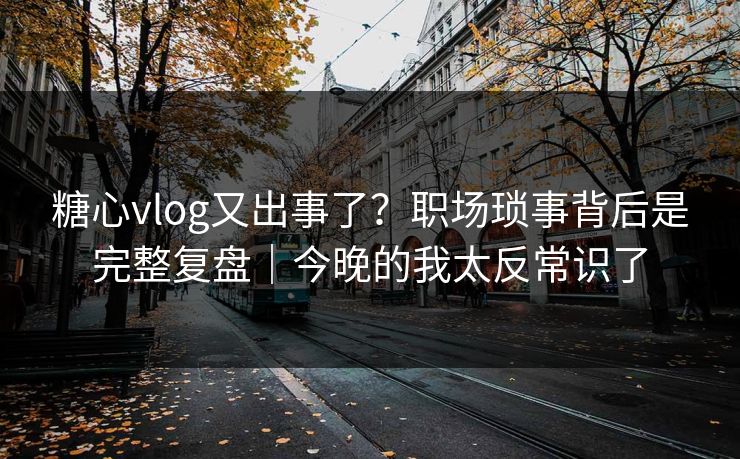 糖心vlog又出事了？职场琐事背后是完整复盘｜今晚的我太反常识了