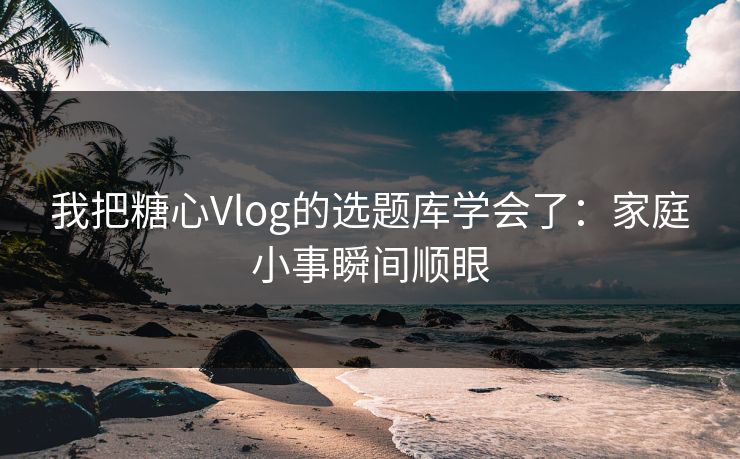 我把糖心Vlog的选题库学会了：家庭小事瞬间顺眼